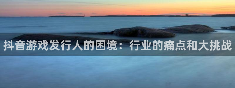 蓝狮在线分红：抖音游戏发行人的困境：行业的痛点和大挑战