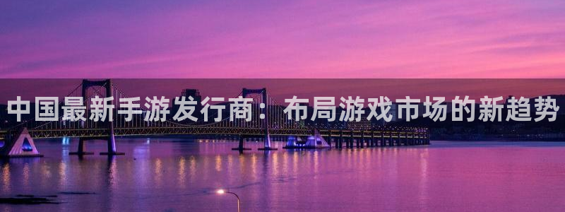 蓝狮子招聘：中国最新手游发行商：布局游戏市场的新趋势